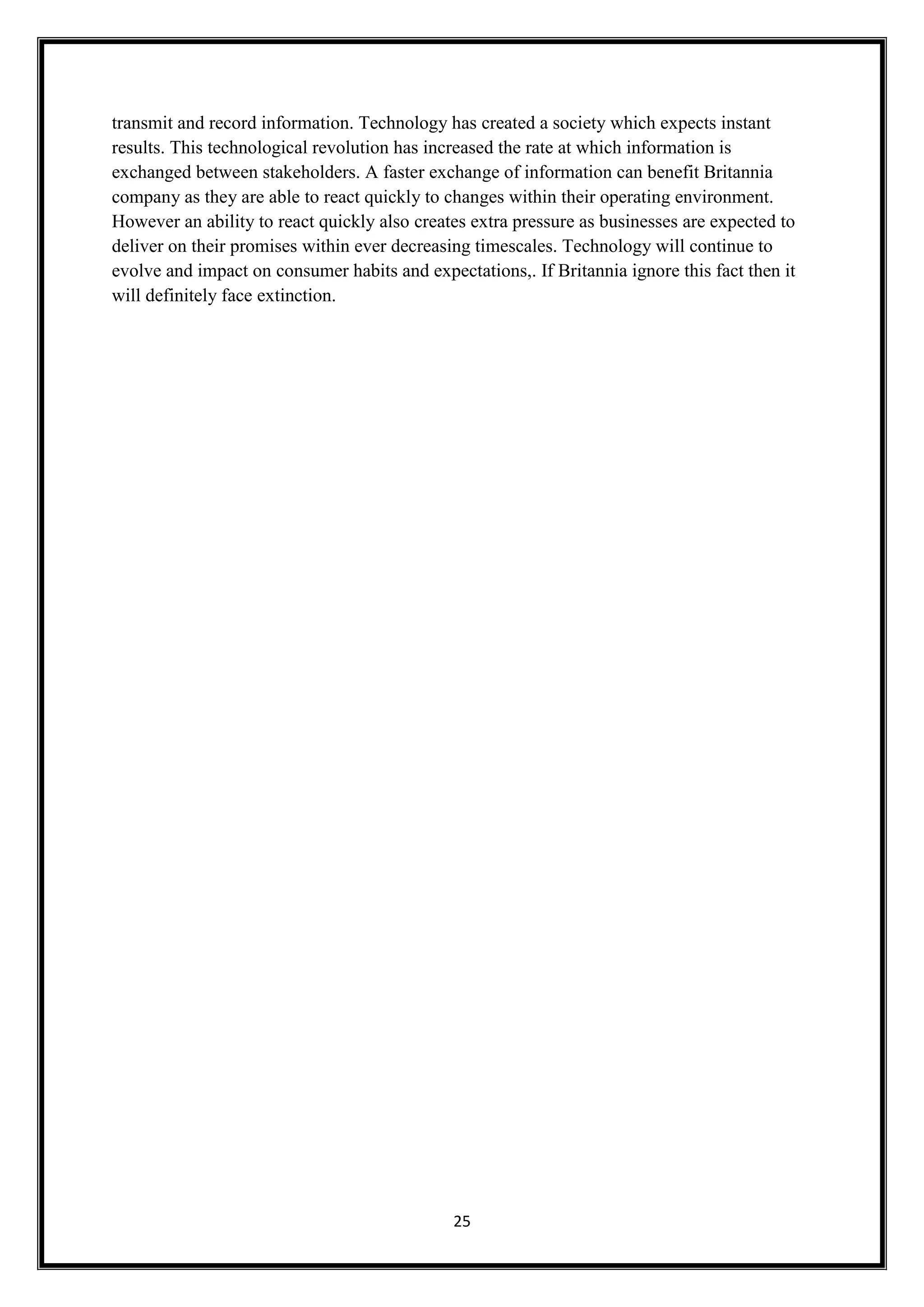 25
transmit and record information. Technology has created a society which expects instant
results. This technological revolution has increased the rate at which information is
exchanged between stakeholders. A faster exchange of information can benefit Britannia
company as they are able to react quickly to changes within their operating environment.
However an ability to react quickly also creates extra pressure as businesses are expected to
deliver on their promises within ever decreasing timescales. Technology will continue to
evolve and impact on consumer habits and expectations,. If Britannia ignore this fact then it
will definitely face extinction.
 