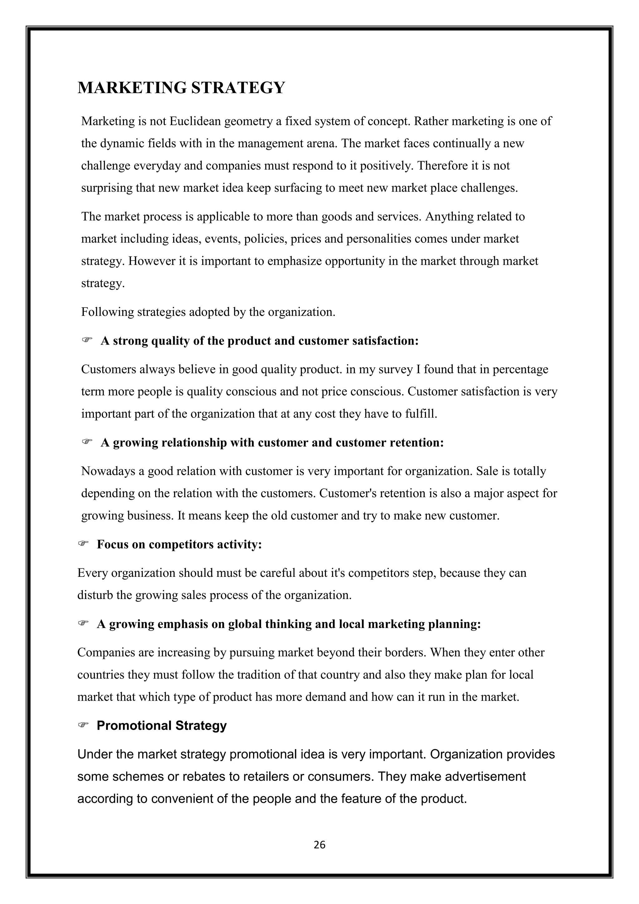26
MARKETING STRATEGY
Marketing is not Euclidean geometry a fixed system of concept. Rather marketing is one of
the dynamic fields with in the management arena. The market faces continually a new
challenge everyday and companies must respond to it positively. Therefore it is not
surprising that new market idea keep surfacing to meet new market place challenges.
The market process is applicable to more than goods and services. Anything related to
market including ideas, events, policies, prices and personalities comes under market
strategy. However it is important to emphasize opportunity in the market through market
strategy.
Following strategies adopted by the organization.
 A strong quality of the product and customer satisfaction:
Customers always believe in good quality product. in my survey I found that in percentage
term more people is quality conscious and not price conscious. Customer satisfaction is very
important part of the organization that at any cost they have to fulfill.
 A growing relationship with customer and customer retention:
Nowadays a good relation with customer is very important for organization. Sale is totally
depending on the relation with the customers. Customer's retention is also a major aspect for
growing business. It means keep the old customer and try to make new customer.
 Focus on competitors activity:
Every organization should must be careful about it's competitors step, because they can
disturb the growing sales process of the organization.
 A growing emphasis on global thinking and local marketing planning:
Companies are increasing by pursuing market beyond their borders. When they enter other
countries they must follow the tradition of that country and also they make plan for local
market that which type of product has more demand and how can it run in the market.
 Promotional Strategy
Under the market strategy promotional idea is very important. Organization provides
some schemes or rebates to retailers or consumers. They make advertisement
according to convenient of the people and the feature of the product.
 