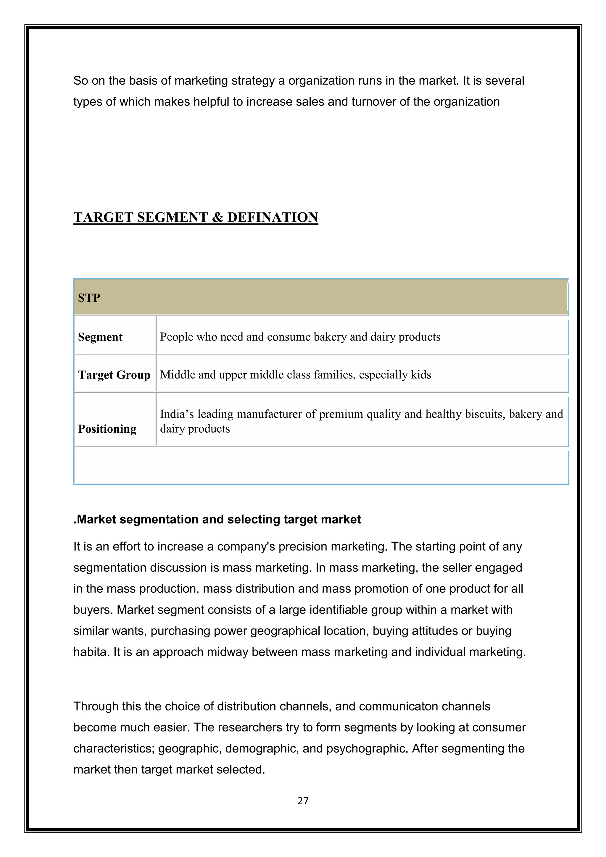 27
So on the basis of marketing strategy a organization runs in the market. It is several
types of which makes helpful to increase sales and turnover of the organization
TARGET SEGMENT & DEFINATION
.Market segmentation and selecting target market
It is an effort to increase a company's precision marketing. The starting point of any
segmentation discussion is mass marketing. In mass marketing, the seller engaged
in the mass production, mass distribution and mass promotion of one product for all
buyers. Market segment consists of a large identifiable group within a market with
similar wants, purchasing power geographical location, buying attitudes or buying
habita. It is an approach midway between mass marketing and individual marketing.
Through this the choice of distribution channels, and communicaton channels
become much easier. The researchers try to form segments by looking at consumer
characteristics; geographic, demographic, and psychographic. After segmenting the
market then target market selected.
STP
Segment People who need and consume bakery and dairy products
Target Group Middle and upper middle class families, especially kids
Positioning
India’s leading manufacturer of premium quality and healthy biscuits, bakery and
dairy products
 