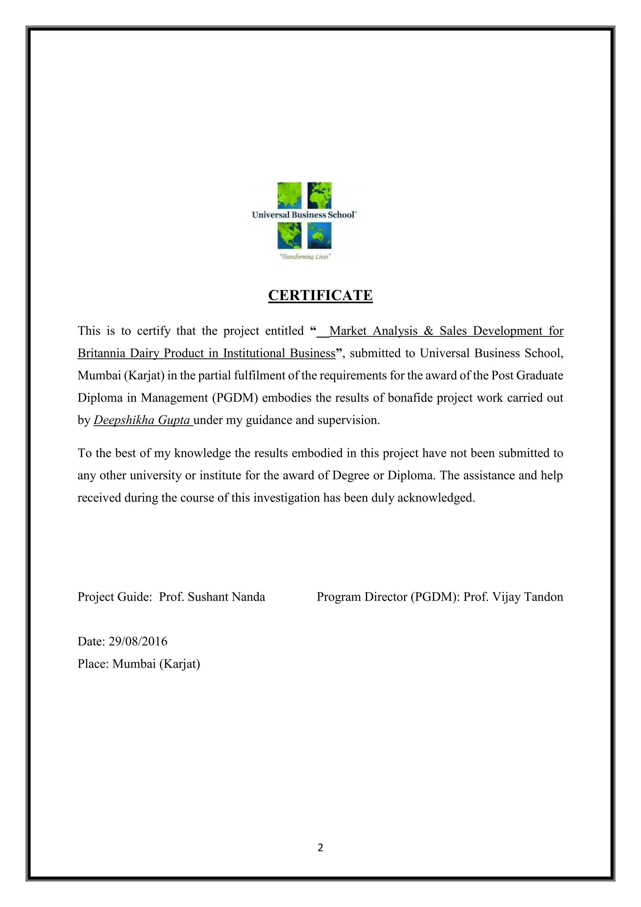 2
CERTIFICATE
This is to certify that the project entitled “__Market Analysis & Sales Development for
Britannia Dairy Product in Institutional Business”, submitted to Universal Business School,
Mumbai (Karjat) in the partial fulfilment of the requirements for the award of the Post Graduate
Diploma in Management (PGDM) embodies the results of bonafide project work carried out
by Deepshikha Gupta under my guidance and supervision.
To the best of my knowledge the results embodied in this project have not been submitted to
any other university or institute for the award of Degree or Diploma. The assistance and help
received during the course of this investigation has been duly acknowledged.
Project Guide: Prof. Sushant Nanda Program Director (PGDM): Prof. Vijay Tandon
Date: 29/08/2016
Place: Mumbai (Karjat)
 