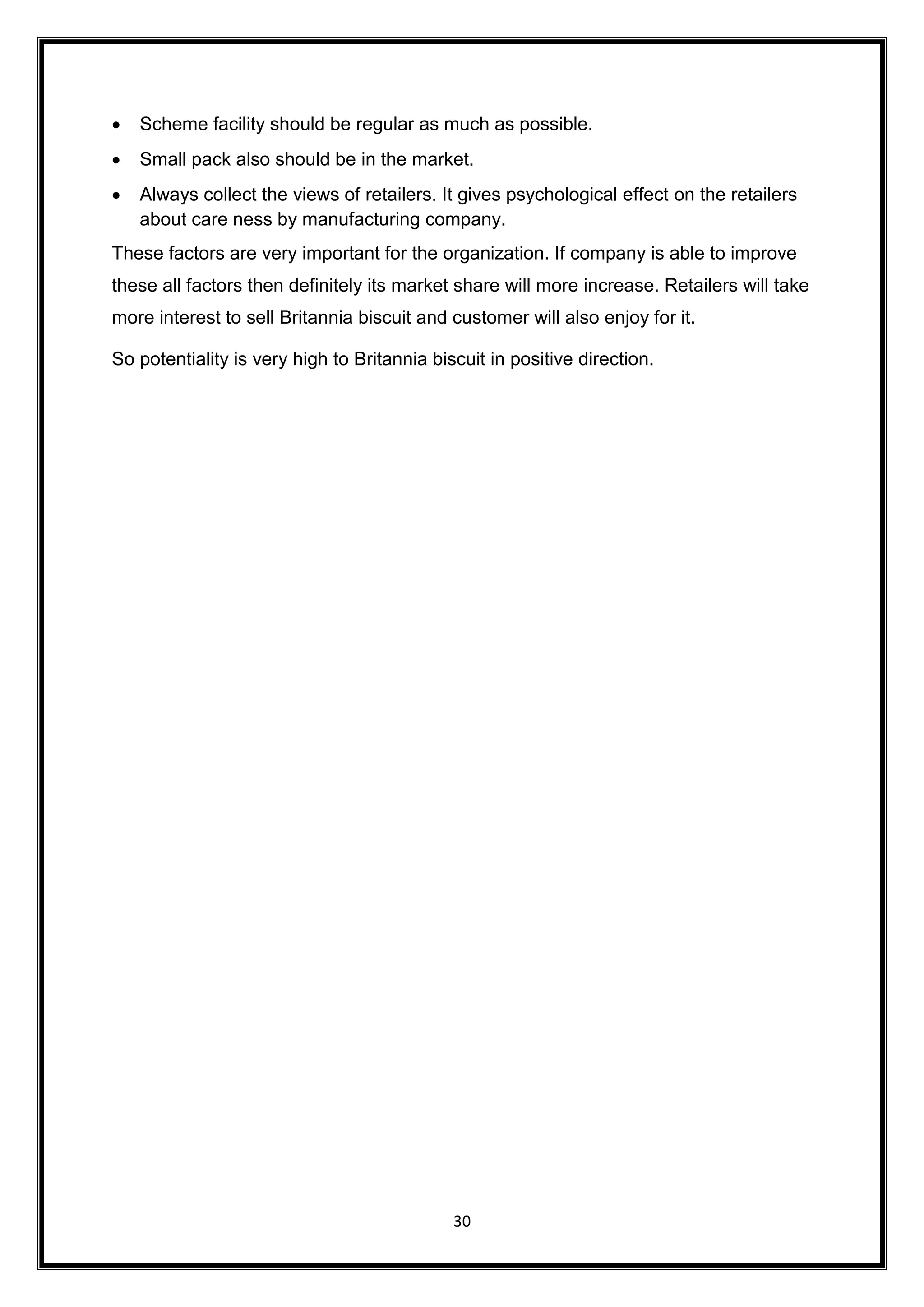 30
 Scheme facility should be regular as much as possible.
 Small pack also should be in the market.
 Always collect the views of retailers. It gives psychological effect on the retailers
about care ness by manufacturing company.
These factors are very important for the organization. If company is able to improve
these all factors then definitely its market share will more increase. Retailers will take
more interest to sell Britannia biscuit and customer will also enjoy for it.
So potentiality is very high to Britannia biscuit in positive direction.
 