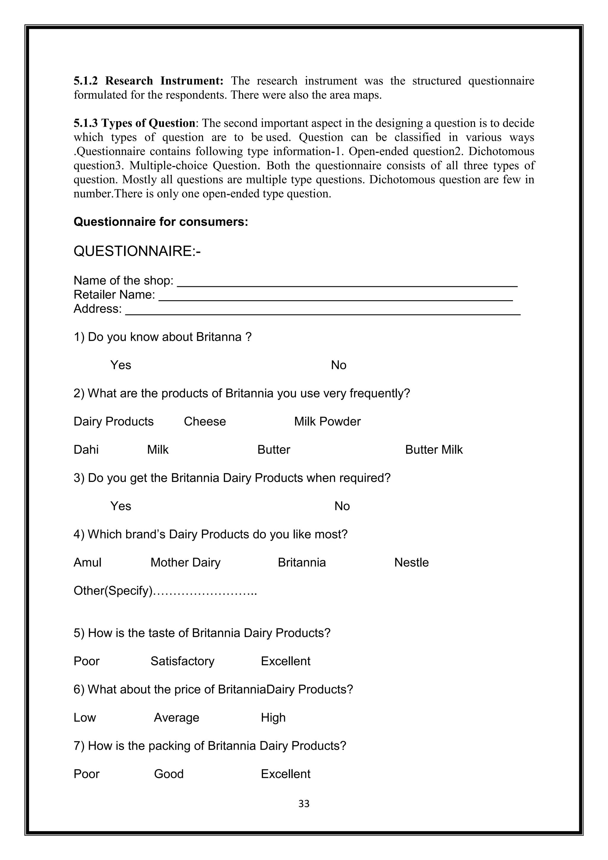 33
5.1.2 Research Instrument: The research instrument was the structured questionnaire
formulated for the respondents. There were also the area maps.
5.1.3 Types of Question: The second important aspect in the designing a question is to decide
which types of question are to be used. Question can be classified in various ways
.Questionnaire contains following type information-1. Open-ended question2. Dichotomous
question3. Multiple-choice Question. Both the questionnaire consists of all three types of
question. Mostly all questions are multiple type questions. Dichotomous question are few in
number.There is only one open-ended type question.
Questionnaire for consumers:
QUESTIONNAIRE:-
Name of the shop: __________________________________________________
Retailer Name: ____________________________________________________
Address: __________________________________________________________
1) Do you know about Britanna ?
Yes No
2) What are the products of Britannia you use very frequently?
Dairy Products Cheese Milk Powder
Dahi Milk Butter Butter Milk
3) Do you get the Britannia Dairy Products when required?
Yes No
4) Which brand’s Dairy Products do you like most?
Amul Mother Dairy Britannia Nestle
Other(Specify)……………………..
5) How is the taste of Britannia Dairy Products?
Poor Satisfactory Excellent
6) What about the price of BritanniaDairy Products?
Low Average High
7) How is the packing of Britannia Dairy Products?
Poor Good Excellent
 