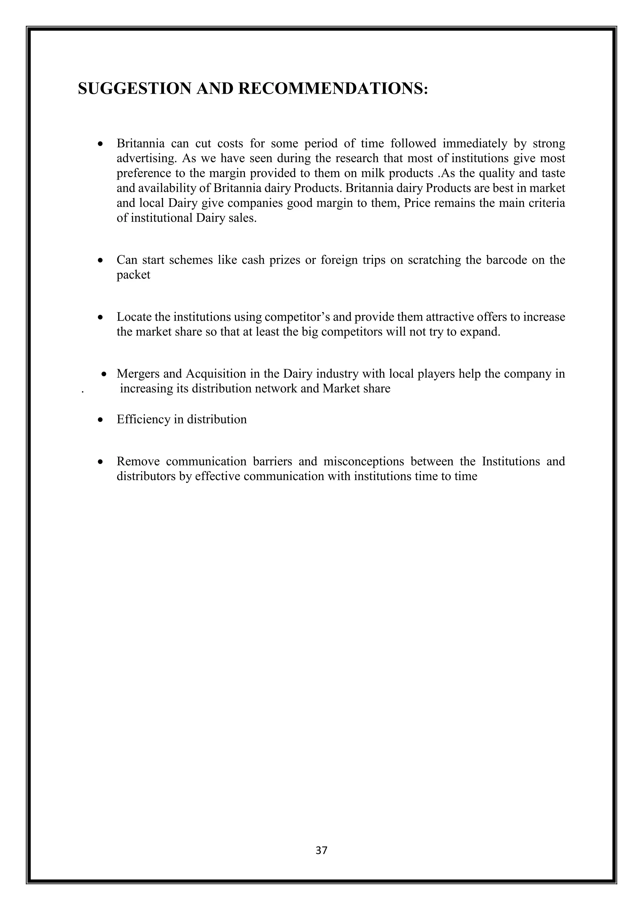 37
SUGGESTION AND RECOMMENDATIONS:
 Britannia can cut costs for some period of time followed immediately by strong
advertising. As we have seen during the research that most of institutions give most
preference to the margin provided to them on milk products .As the quality and taste
and availability of Britannia dairy Products. Britannia dairy Products are best in market
and local Dairy give companies good margin to them, Price remains the main criteria
of institutional Dairy sales.
 Can start schemes like cash prizes or foreign trips on scratching the barcode on the
packet
 Locate the institutions using competitor’s and provide them attractive offers to increase
the market share so that at least the big competitors will not try to expand.
 Mergers and Acquisition in the Dairy industry with local players help the company in
. increasing its distribution network and Market share
 Efficiency in distribution
 Remove communication barriers and misconceptions between the Institutions and
distributors by effective communication with institutions time to time
 