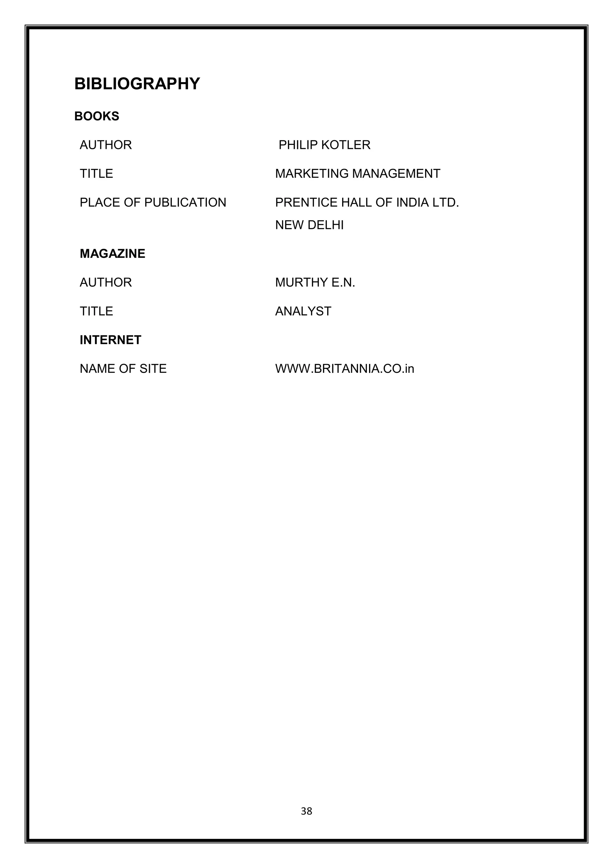 38
BIBLIOGRAPHY
BOOKS
AUTHOR PHILIP KOTLER
TITLE MARKETING MANAGEMENT
PLACE OF PUBLICATION PRENTICE HALL OF INDIA LTD.
NEW DELHI
MAGAZINE
AUTHOR MURTHY E.N.
TITLE ANALYST
INTERNET
NAME OF SITE WWW.BRITANNIA.CO.in
 