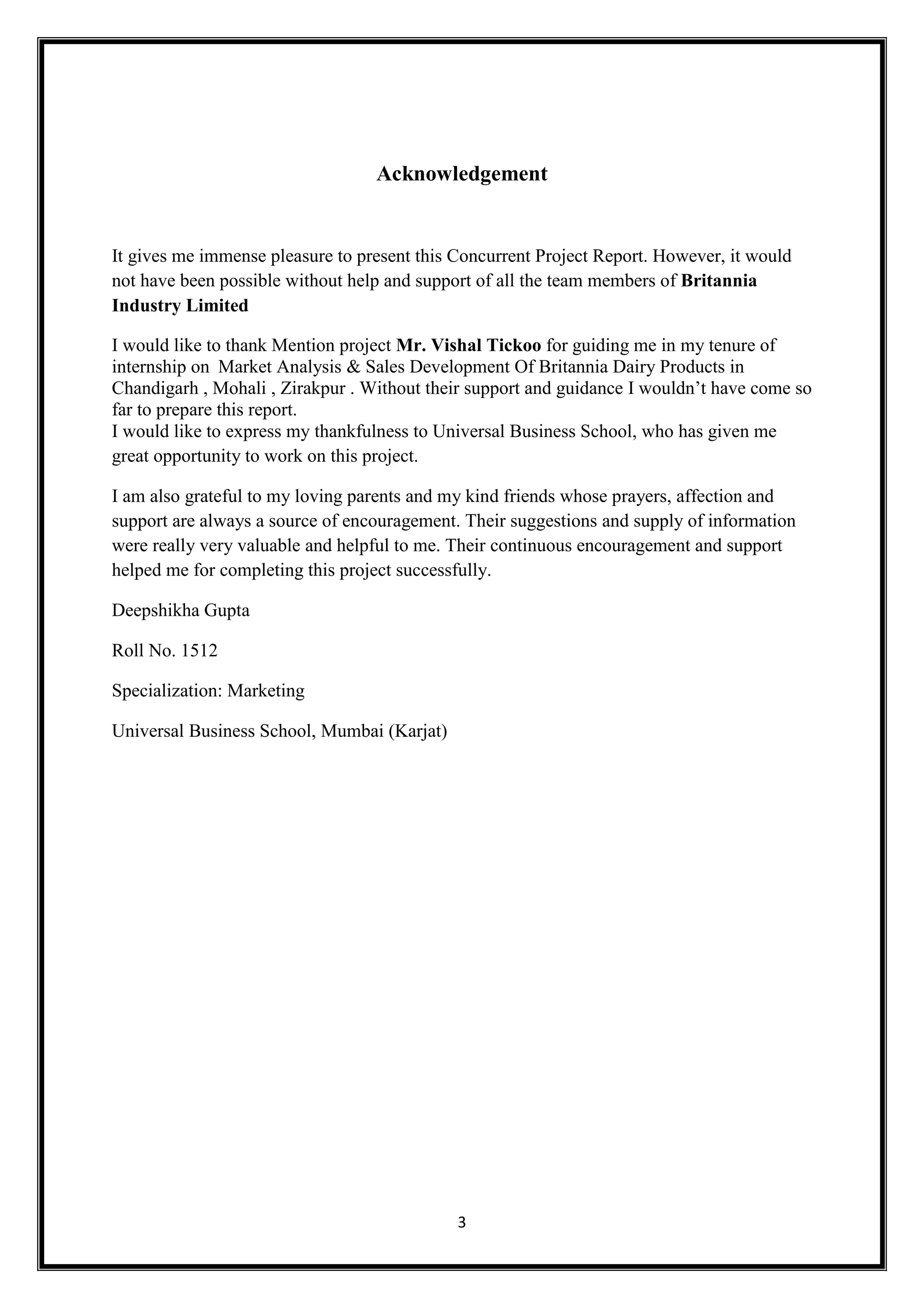 3
Acknowledgement
It gives me immense pleasure to present this Concurrent Project Report. However, it would
not have been possible without help and support of all the team members of Britannia
Industry Limited
I would like to thank Mention project Mr. Vishal Tickoo for guiding me in my tenure of
internship on Market Analysis & Sales Development Of Britannia Dairy Products in
Chandigarh , Mohali , Zirakpur . Without their support and guidance I wouldn’t have come so
far to prepare this report.
I would like to express my thankfulness to Universal Business School, who has given me
great opportunity to work on this project.
I am also grateful to my loving parents and my kind friends whose prayers, affection and
support are always a source of encouragement. Their suggestions and supply of information
were really very valuable and helpful to me. Their continuous encouragement and support
helped me for completing this project successfully.
Deepshikha Gupta
Roll No. 1512
Specialization: Marketing
Universal Business School, Mumbai (Karjat)
 
