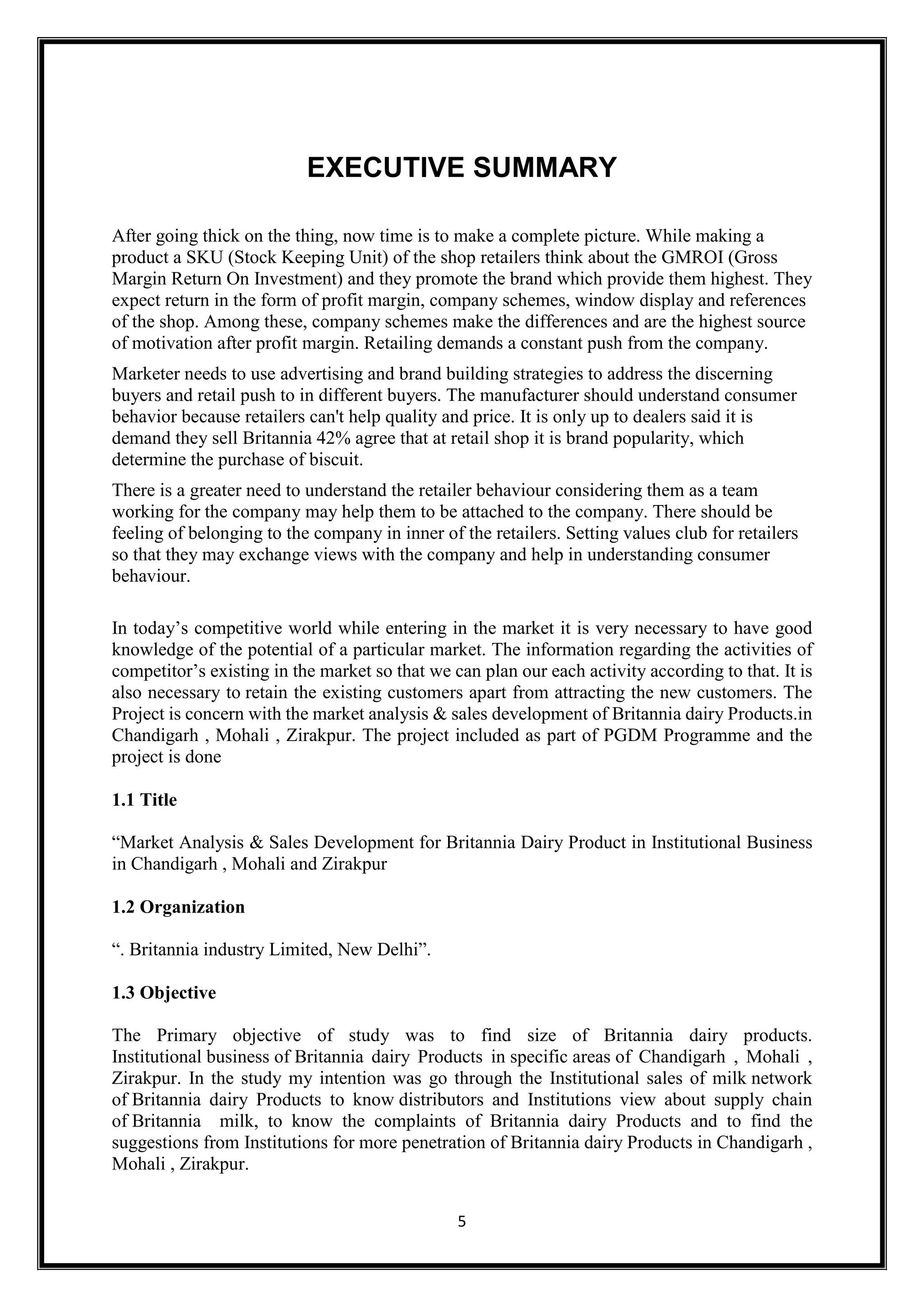 5
EXECUTIVE SUMMARY
After going thick on the thing, now time is to make a complete picture. While making a
product a SKU (Stock Keeping Unit) of the shop retailers think about the GMROI (Gross
Margin Return On Investment) and they promote the brand which provide them highest. They
expect return in the form of profit margin, company schemes, window display and references
of the shop. Among these, company schemes make the differences and are the highest source
of motivation after profit margin. Retailing demands a constant push from the company.
Marketer needs to use advertising and brand building strategies to address the discerning
buyers and retail push to in different buyers. The manufacturer should understand consumer
behavior because retailers can't help quality and price. It is only up to dealers said it is
demand they sell Britannia 42% agree that at retail shop it is brand popularity, which
determine the purchase of biscuit.
There is a greater need to understand the retailer behaviour considering them as a team
working for the company may help them to be attached to the company. There should be
feeling of belonging to the company in inner of the retailers. Setting values club for retailers
so that they may exchange views with the company and help in understanding consumer
behaviour.
In today’s competitive world while entering in the market it is very necessary to have good
knowledge of the potential of a particular market. The information regarding the activities of
competitor’s existing in the market so that we can plan our each activity according to that. It is
also necessary to retain the existing customers apart from attracting the new customers. The
Project is concern with the market analysis & sales development of Britannia dairy Products.in
Chandigarh , Mohali , Zirakpur. The project included as part of PGDM Programme and the
project is done
1.1 Title
“Market Analysis & Sales Development for Britannia Dairy Product in Institutional Business
in Chandigarh , Mohali and Zirakpur
1.2 Organization
“. Britannia industry Limited, New Delhi”.
1.3 Objective
The Primary objective of study was to find size of Britannia dairy products.
Institutional business of Britannia dairy Products in specific areas of Chandigarh , Mohali ,
Zirakpur. In the study my intention was go through the Institutional sales of milk network
of Britannia dairy Products to know distributors and Institutions view about supply chain
of Britannia milk, to know the complaints of Britannia dairy Products and to find the
suggestions from Institutions for more penetration of Britannia dairy Products in Chandigarh ,
Mohali , Zirakpur.
 