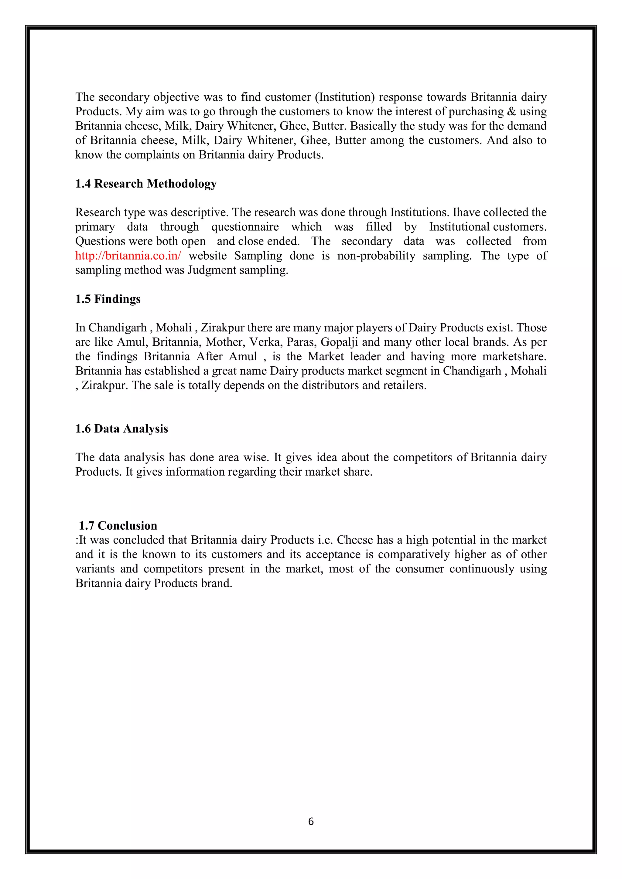 6
The secondary objective was to find customer (Institution) response towards Britannia dairy
Products. My aim was to go through the customers to know the interest of purchasing & using
Britannia cheese, Milk, Dairy Whitener, Ghee, Butter. Basically the study was for the demand
of Britannia cheese, Milk, Dairy Whitener, Ghee, Butter among the customers. And also to
know the complaints on Britannia dairy Products.
1.4 Research Methodology
Research type was descriptive. The research was done through Institutions. Ihave collected the
primary data through questionnaire which was filled by Institutional customers.
Questions were both open and close ended. The secondary data was collected from
http://britannia.co.in/ website Sampling done is non-probability sampling. The type of
sampling method was Judgment sampling.
1.5 Findings
In Chandigarh , Mohali , Zirakpur there are many major players of Dairy Products exist. Those
are like Amul, Britannia, Mother, Verka, Paras, Gopalji and many other local brands. As per
the findings Britannia After Amul , is the Market leader and having more marketshare.
Britannia has established a great name Dairy products market segment in Chandigarh , Mohali
, Zirakpur. The sale is totally depends on the distributors and retailers.
1.6 Data Analysis
The data analysis has done area wise. It gives idea about the competitors of Britannia dairy
Products. It gives information regarding their market share.
1.7 Conclusion
:It was concluded that Britannia dairy Products i.e. Cheese has a high potential in the market
and it is the known to its customers and its acceptance is comparatively higher as of other
variants and competitors present in the market, most of the consumer continuously using
Britannia dairy Products brand.
 