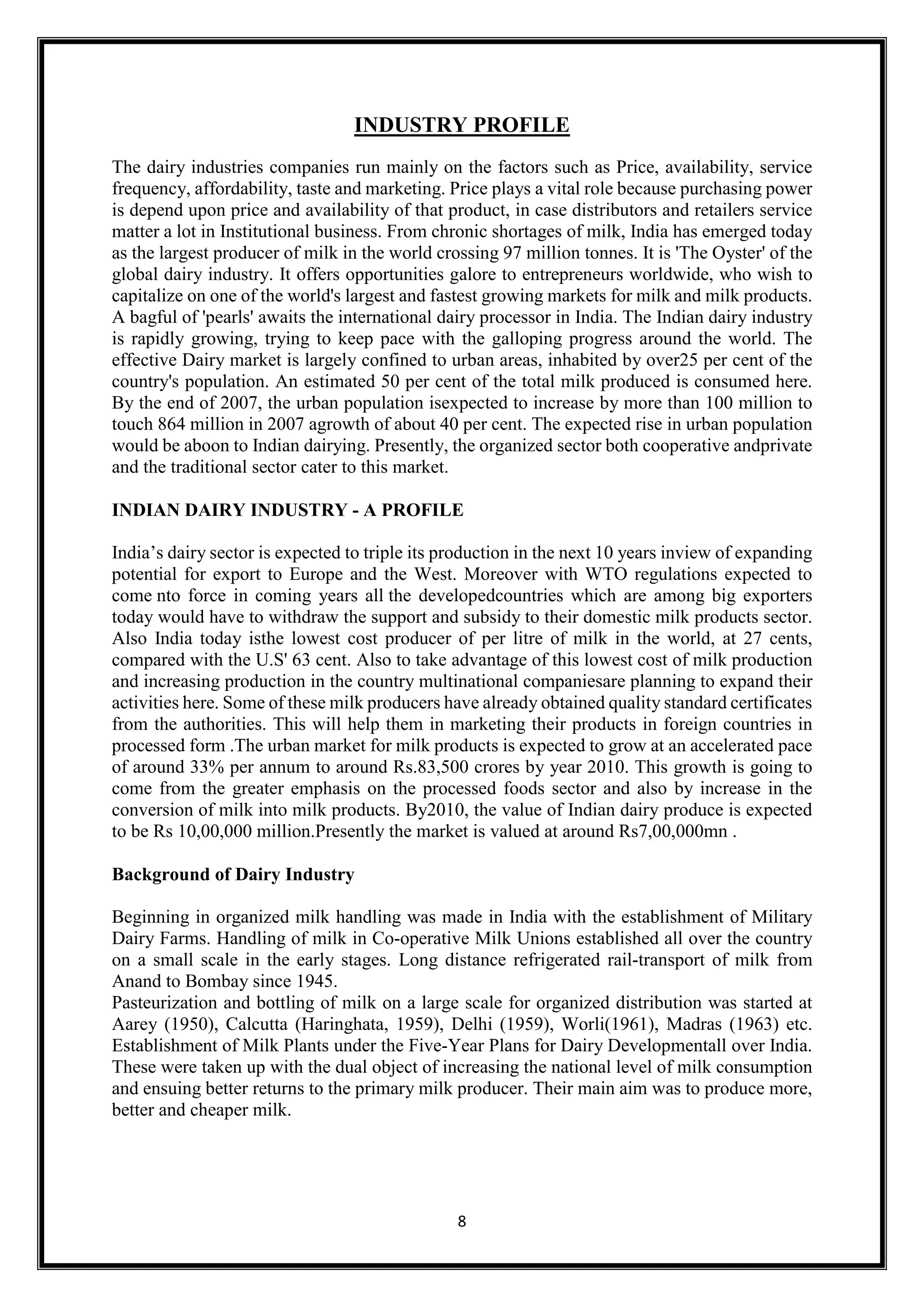 8
INDUSTRY PROFILE
The dairy industries companies run mainly on the factors such as Price, availability, service
frequency, affordability, taste and marketing. Price plays a vital role because purchasing power
is depend upon price and availability of that product, in case distributors and retailers service
matter a lot in Institutional business. From chronic shortages of milk, India has emerged today
as the largest producer of milk in the world crossing 97 million tonnes. It is 'The Oyster' of the
global dairy industry. It offers opportunities galore to entrepreneurs worldwide, who wish to
capitalize on one of the world's largest and fastest growing markets for milk and milk products.
A bagful of 'pearls' awaits the international dairy processor in India. The Indian dairy industry
is rapidly growing, trying to keep pace with the galloping progress around the world. The
effective Dairy market is largely confined to urban areas, inhabited by over25 per cent of the
country's population. An estimated 50 per cent of the total milk produced is consumed here.
By the end of 2007, the urban population isexpected to increase by more than 100 million to
touch 864 million in 2007 agrowth of about 40 per cent. The expected rise in urban population
would be aboon to Indian dairying. Presently, the organized sector both cooperative andprivate
and the traditional sector cater to this market.
INDIAN DAIRY INDUSTRY - A PROFILE
India’s dairy sector is expected to triple its production in the next 10 years inview of expanding
potential for export to Europe and the West. Moreover with WTO regulations expected to
come nto force in coming years all the developedcountries which are among big exporters
today would have to withdraw the support and subsidy to their domestic milk products sector.
Also India today isthe lowest cost producer of per litre of milk in the world, at 27 cents,
compared with the U.S' 63 cent. Also to take advantage of this lowest cost of milk production
and increasing production in the country multinational companiesare planning to expand their
activities here. Some of these milk producers have already obtained quality standard certificates
from the authorities. This will help them in marketing their products in foreign countries in
processed form .The urban market for milk products is expected to grow at an accelerated pace
of around 33% per annum to around Rs.83,500 crores by year 2010. This growth is going to
come from the greater emphasis on the processed foods sector and also by increase in the
conversion of milk into milk products. By2010, the value of Indian dairy produce is expected
to be Rs 10,00,000 million.Presently the market is valued at around Rs7,00,000mn .
Background of Dairy Industry
Beginning in organized milk handling was made in India with the establishment of Military
Dairy Farms. Handling of milk in Co-operative Milk Unions established all over the country
on a small scale in the early stages. Long distance refrigerated rail-transport of milk from
Anand to Bombay since 1945.
Pasteurization and bottling of milk on a large scale for organized distribution was started at
Aarey (1950), Calcutta (Haringhata, 1959), Delhi (1959), Worli(1961), Madras (1963) etc.
Establishment of Milk Plants under the Five-Year Plans for Dairy Developmentall over India.
These were taken up with the dual object of increasing the national level of milk consumption
and ensuing better returns to the primary milk producer. Their main aim was to produce more,
better and cheaper milk.
 