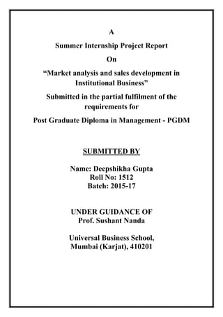 A
Summer Internship Project Report
On
“Market analysis and sales development in
Institutional Business”
Submitted in the partial fulfilment of the
requirements for
Post Graduate Diploma in Management - PGDM
SUBMITTED BY
Name: Deepshikha Gupta
Roll No: 1512
Batch: 2015-17
UNDER GUIDANCE OF
Prof. Sushant Nanda
Universal Business School,
Mumbai (Karjat), 410201
 