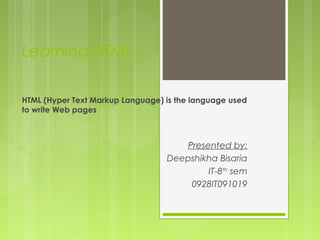 Learning HTML
HTML (Hyper Text Markup Language) is the language used
to write Web pages
Presented by:
Deepshikha Bisaria
IT-8th
sem
0928IT091019
 