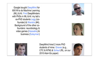 Google bought DeepMind for
600 M to do Machine Learning
(ML) & AI. First DeepMinders
with PhDs in ML & AI: my lab’s
ex-PhD students Legg (co-
founder) & Wierstra (#4).
Background of the other co-
founders: neurobiology &
video games (Hassabis) &
business (Suleyman)
DeepMind hired 2 more PhD
students of mine: Graves (e.g.,
CTC & NTM) & Schaul (RL, on our
2010 Atari-Go paper)
 