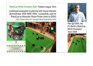 RoboCup World Champion 2004, Fastest League, 5m/s
Alex @ IDSIA, led
FU Berlin’s RoboCup
World Champion
Team 2004
Lookahead expectation & planning with neural networks
(Schmidhuber, IEEE INNS 1990): successfully used for
RoboCup by Alexander Gloye-Förster (went to IDSIA)
http://www.idsia.ch/~juergen/learningrobots.html
 