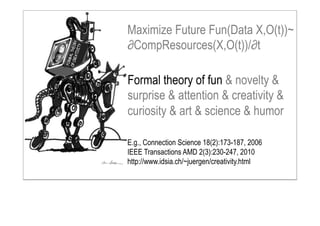 Formal theory of fun & novelty &
surprise & attention & creativity &
curiosity & art & science & humor
Maximize Future Fun(Data X,O(t))~
∂CompResources(X,O(t))/∂t
E.g., Connection Science 18(2):173-187, 2006
IEEE Transactions AMD 2(3):230-247, 2010
http://www.idsia.ch/~juergen/creativity.html
 