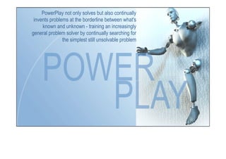 PowerPlay not only solves but also continually
invents problems at the borderline between what's
known and unknown - training an increasingly
general problem solver by continually searching for
the simplest still unsolvable problem
 