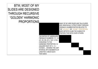 MANY OF MY WEB PAGES AND TALK SLIDES
ARE GRAPHICALLY STRUCTURED THROUGH
FIBONACCI NUMBER RATIOS RELATED TO
THE“GOLDEN” OR “DIVINE” PROPORTION.
MANY ARTISTS CLAIM THE HUMAN EYE
PREFERS THIS RATIO OVER OTHERS
THE RATIOS OF SUBSEQUENT
FIBONACCI NUMBERS: 1/1, 1/2,
2/3, 3/5, 5/8, 8/13, 13/21, 21/34 ...
CONVERGE TO THE
HARMONIC PROPORTION 1/2
(SQUARE ROOT OF 5 - 1) =
0.618034..., DIVIDING THE UNIT
INTERVAL INTO SEGMENTS OF
LENGTHS A AND B SUCH
THAT A/B=B
BTW, MOST OF MY
SLIDES ARE DESIGNED
THROUGH RECURSIVE
“GOLDEN” HARMONIC
PROPORTIONS
 