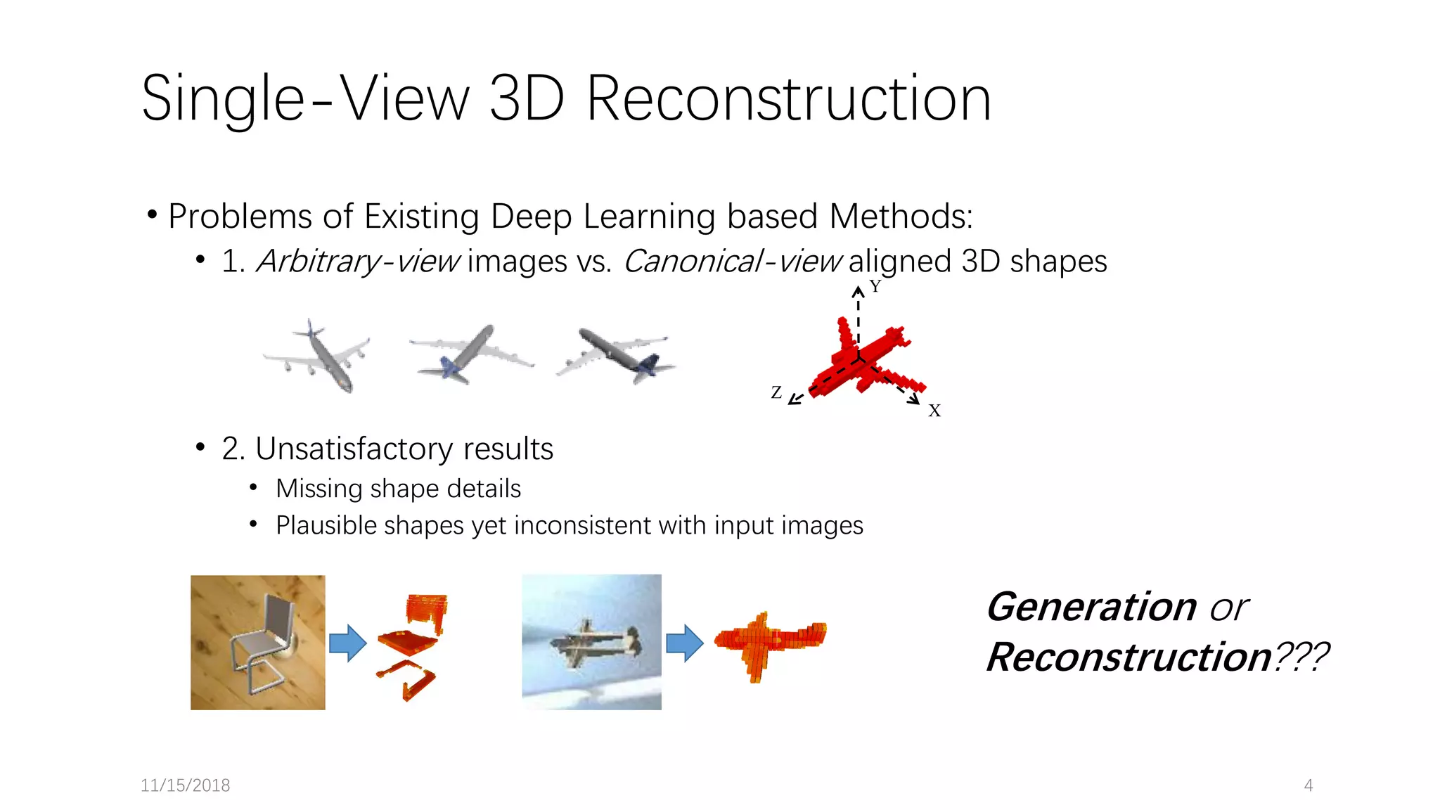 Single-View 3D Reconstruction • Problems of Existing Deep Learning based Methods: • 1. Arbitrary-view images vs. Canonical-view aligned 3D shapes • 2. Unsatisfactory results • Missing shape details • Plausible shapes yet inconsistent with input images 11/15/2018 4 Generation or Reconstruction??? Z Y X 