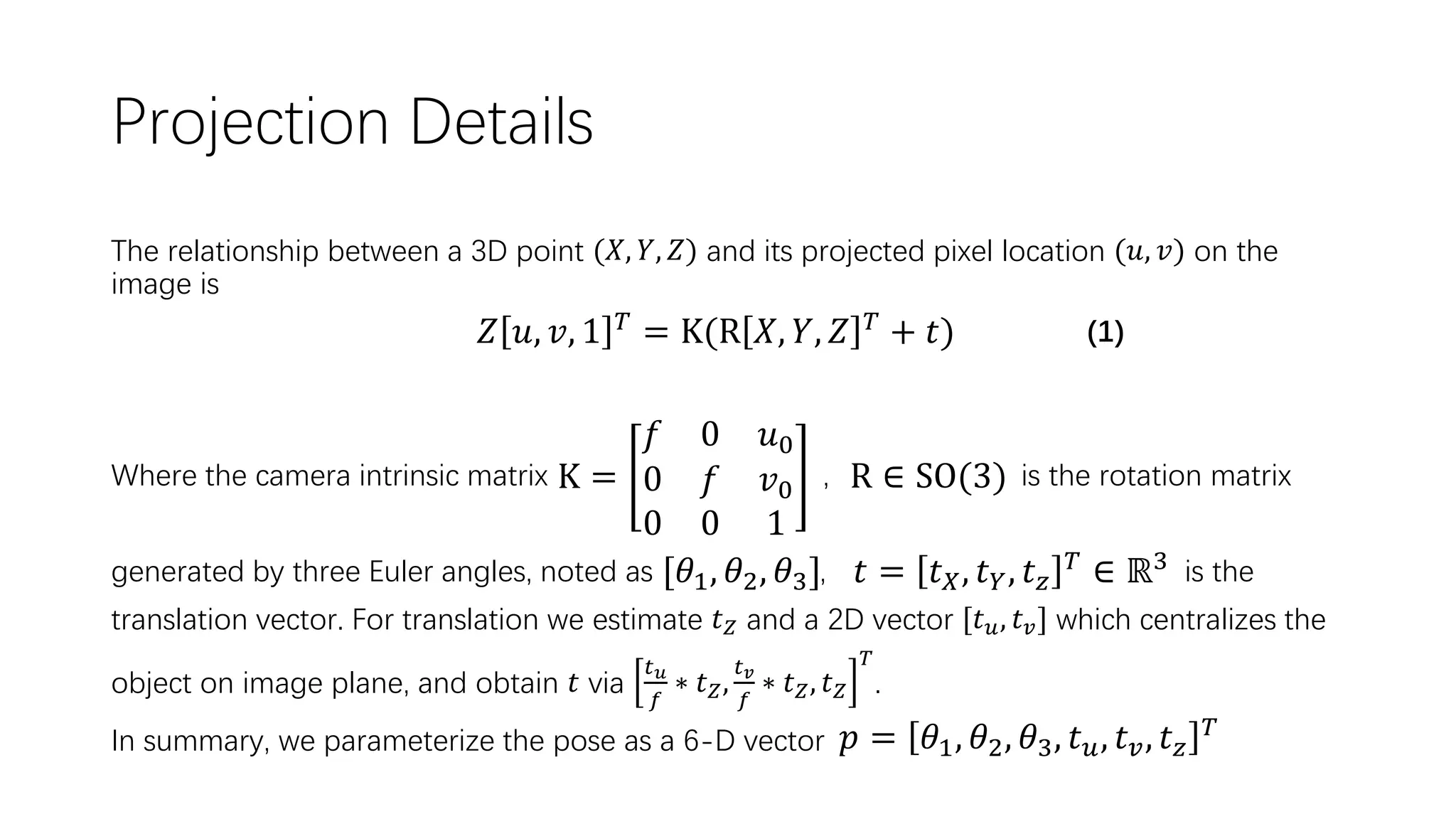 Projection Details The relationship between a 3D point (𝑋, 𝑌, 𝑍) and its projected pixel location (𝑢, 𝑣) on the image is (1) Where the camera intrinsic matrix , is the rotation matrix generated by three Euler angles, noted as , is the translation vector. For translation we estimate 𝑡 𝑍 and a 2D vector [𝑡 𝑢, 𝑡 𝑣] which centralizes the object on image plane, and obtain 𝑡 via 𝑡 𝑢 𝑓 ∗ 𝑡 𝑍, 𝑡 𝑣 𝑓 ∗ 𝑡 𝑍, 𝑡 𝑍 𝑇 . In summary, we parameterize the pose as a 6-D vector 𝑍 𝑢, 𝑣, 1 𝑇 = K(R 𝑋, 𝑌, 𝑍 𝑇 + 𝑡) K = 𝑓 0 𝑢0 0 𝑓 𝑣0 0 0 1 R ∈ SO(3) 𝑡 = 𝑡 𝑋, 𝑡 𝑌, 𝑡 𝑧 𝑇 ∈ ℝ3[𝜃1, 𝜃2, 𝜃3] 𝑝 = 𝜃1, 𝜃2, 𝜃3, 𝑡 𝑢, 𝑡 𝑣, 𝑡 𝑧 𝑇 