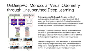 UnDeepVO: Monocular Visual Odometry
through Unsupervised Deep Learning
Training scheme of UnDeepVO. The pose and depth
estimators take stereo images as inputs to estimate 6-DoF
poses and depth maps, respectively. The total loss including
spatial losses and temporal losses can then be calculated based
on raw RGB images, estimated depth maps and poses.
UnDeepVO is trained with losses through BP. Since the losses
are built on geometric constraints rather than labeled data,
UnDeepVO is trained in an unsupervised manner. Its total loss
includes spatial image losses and temporal image losses.
The spatial image losses drive the network to recover scaled
depth maps by using stereo image pairs, while the temporal
image losses are designed to minimize the errors on camera
motion by using two consecutive monocular images.
 