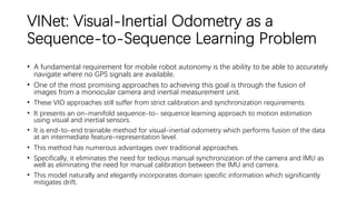 VINet: Visual-Inertial Odometry as a
Sequence-to-Sequence Learning Problem
• A fundamental requirement for mobile robot autonomy is the ability to be able to accurately
navigate where no GPS signals are available.
• One of the most promising approaches to achieving this goal is through the fusion of
images from a monocular camera and inertial measurement unit.
• These VIO approaches still suffer from strict calibration and synchronization requirements.
• It presents an on-manifold sequence-to- sequence learning approach to motion estimation
using visual and inertial sensors.
• It is end-to-end trainable method for visual-inertial odometry which performs fusion of the data
at an intermediate feature-representation level.
• This method has numerous advantages over traditional approaches.
• Specifically, it eliminates the need for tedious manual synchronization of the camera and IMU as
well as eliminating the need for manual calibration between the IMU and camera.
• This model naturally and elegantly incorporates domain specific information which significantly
mitigates drift.
 