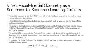 VINet: Visual-Inertial Odometry as a
Sequence-to-Sequence Learning Problem
• The model consists of an CNN-RNN network which has been tailored to the task of visual-
inertial odometry estimation.
• The entire network is differentiable and thus trainable end-to-end for the purpose of ego-
motion estimation.
• The input to the network is monocular RGB images and IMU data which is a 6 dimensional
vector containing the x, y, z components of acceleration and angular velocity measured
using a gyroscope.
• The output of the network is a 7 dimensional vector - a 3 dimensional translation and 4
dimensional orientation quaternion - representing the change in pose of the robot from the
start of the sequence.
• In essence, the network learns the mapping which transforms input sequences of images
and IMU data to poses
 