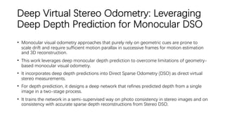 Deep Virtual Stereo Odometry: Leveraging
Deep Depth Prediction for Monocular DSO
• Monocular visual odometry approaches that purely rely on geometric cues are prone to
scale drift and require sufficient motion parallax in successive frames for motion estimation
and 3D reconstruction.
• This work leverages deep monocular depth prediction to overcome limitations of geometry-
based monocular visual odometry.
• It incorporates deep depth predictions into Direct Sparse Odometry (DSO) as direct virtual
stereo measurements.
• For depth prediction, it designs a deep network that refines predicted depth from a single
image in a two-stage process.
• It trains the network in a semi-supervised way on photo consistency in stereo images and on
consistency with accurate sparse depth reconstructions from Stereo DSO.
 