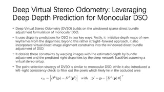 Deep Virtual Stereo Odometry: Leveraging
Deep Depth Prediction for Monocular DSO
• Deep Virtual Stereo Odometry (DVSO) builds on the windowed sparse direct bundle
adjustment formulation of monocular DSO.
• It uses disparity predictions for DSO in two key ways: Firstly, it initialize depth maps of new
keyframes from the disparities; Beyond this rather straight-forward approach, it also
incorporate virtual direct image alignment constraints into the windowed direct bundle
adjustment of DSO.
• It obtains these constraints by warping images with the estimated depth by bundle
adjustment and the predicted right disparities by the deep network StackNet assuming a
virtual stereo setup.
• The point selection strategy of DVSO is similar to monocular DSO, while it also introduced a
left-right consistency check to filter out the pixels which likely lie in the occluded area
 