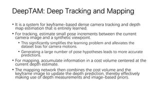 DeepTAM: Deep Tracking and Mapping
• It is a system for keyframe-based dense camera tracking and depth
map estimation that is entirely learned.
• For tracking, estimate small pose increments between the current
camera image and a synthetic viewpoint.
• This significantly simplifies the learning problem and alleviates the
dataset bias for camera motions.
• Generating a large number of pose hypotheses leads to more accurate
predictions.
• For mapping, accumulate information in a cost volume centered at the
current depth estimate.
• The mapping network then combines the cost volume and the
keyframe image to update the depth prediction, thereby effectively
making use of depth measurements and image-based priors.
 