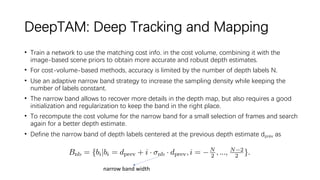 DeepTAM: Deep Tracking and Mapping
• Train a network to use the matching cost info. in the cost volume, combining it with the
image-based scene priors to obtain more accurate and robust depth estimates.
• For cost-volume-based methods, accuracy is limited by the number of depth labels N.
• Use an adaptive narrow band strategy to increase the sampling density while keeping the
number of labels constant.
• The narrow band allows to recover more details in the depth map, but also requires a good
initialization and regularization to keep the band in the right place.
• To recompute the cost volume for the narrow band for a small selection of frames and search
again for a better depth estimate.
• Define the narrow band of depth labels centered at the previous depth estimate dprev as
narrow band width
 