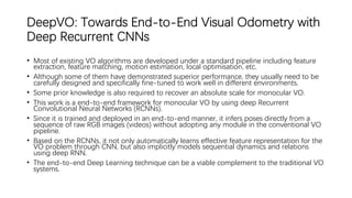 DeepVO: Towards End-to-End Visual Odometry with
Deep Recurrent CNNs
• Most of existing VO algorithms are developed under a standard pipeline including feature
extraction, feature matching, motion estimation, local optimisation, etc.
• Although some of them have demonstrated superior performance, they usually need to be
carefully designed and specifically fine-tuned to work well in different environments.
• Some prior knowledge is also required to recover an absolute scale for monocular VO.
• This work is a end-to-end framework for monocular VO by using deep Recurrent
Convolutional Neural Networks (RCNNs).
• Since it is trained and deployed in an end-to-end manner, it infers poses directly from a
sequence of raw RGB images (videos) without adopting any module in the conventional VO
pipeline.
• Based on the RCNNs, it not only automatically learns effective feature representation for the
VO problem through CNN, but also implicitly models sequential dynamics and relations
using deep RNN.
• The end-to-end Deep Learning technique can be a viable complement to the traditional VO
systems.
 