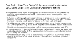 DeepFusion: Real-Time Dense 3D Reconstruction for Monocular
SLAM using Single-View Depth and Gradient Predictions
• While the keypoint-based maps created by sparse monocular SLAM systems are
useful for camera tracking, dense 3D reconstructions may be desired for many
robotic tasks.
• Solutions involving depth cameras are limited in range and to indoor spaces, and
dense reconstruction systems based on minimising the photometric error between
frames are typically poorly constrained and suffer from scale ambiguity.
• To address these issues, a proposed 3D reconstruction system leverages the output
of a CNN to produce fully dense depth maps for keyframes that include metric scale.
• DeepFusion, is capable of producing real-time dense reconstructions on a GPU.
• It fuses the output of a semi- dense multi-view stereo algorithm with the depth and
gradient predictions of a CNN in a probabilistic fashion, using learned uncertainties
produced by the network.
• While the network only needs to be run once per keyframe, it is optimised for the
depth map with each new frame so as to constantly make use of new geometric
constraints.
 