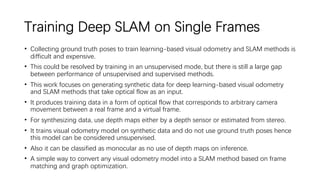 Training Deep SLAM on Single Frames
• Collecting ground truth poses to train learning-based visual odometry and SLAM methods is
difficult and expensive.
• This could be resolved by training in an unsupervised mode, but there is still a large gap
between performance of unsupervised and supervised methods.
• This work focuses on generating synthetic data for deep learning-based visual odometry
and SLAM methods that take optical flow as an input.
• It produces training data in a form of optical flow that corresponds to arbitrary camera
movement between a real frame and a virtual frame.
• For synthesizing data, use depth maps either by a depth sensor or estimated from stereo.
• It trains visual odometry model on synthetic data and do not use ground truth poses hence
this model can be considered unsupervised.
• Also it can be classified as monocular as no use of depth maps on inference.
• A simple way to convert any visual odometry model into a SLAM method based on frame
matching and graph optimization.
 