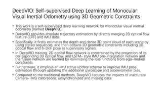 DeepVIO: Self-supervised Deep Learning of Monocular
Visual Inertial Odometry using 3D Geometric Constraints
• This work is a self-supervised deep learning network for monocular visual inertial
odometry (named DeepVIO).
• DeepVIO provides absolute trajectory estimation by directly merging 2D optical flow
feature (OFF) and IMU data.
• Specifically, it firstly estimates the depth and dense 3D point cloud of each scene by
using stereo sequences, and then obtains 3D geometric constraints including 3D
optical flow and 6-DoF pose as supervisory signals.
• In DeepVIO training, 2D optical flow network is constrained by the projection of its
corresponding 3D optical flow, and LSTM- style IMU pre-integration network and
the fusion network are learned by minimizing the loss functions from ego-motion
constraints.
• Furthermore, it employs an IMU status update scheme to improve IMU pose
estimation through updating the additional gyroscope and accelerometer bias.
• Compared to the traditional methods, DeepVIO reduces the impacts of inaccurate
Camera- IMU calibrations, unsynchronized and missing data.
 