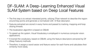 DF-SLAM: A Deep-Learning Enhanced Visual
SLAM System based on Deep Local Features
• The first step is to extract interested points, utilizing TFeat network to describe the region
around key points and generate a normalized 128- D float descriptor.
• Features extracted are stored in every frame and passed to tracking, mapping and loop
closing threads.
• The localization algorithm is based on DBoW.
• To speed up the system, Visual Vocabulary is employed in numerous computer vision
applications.
• It trained the vocabulary, based on DBoW, using the feature descriptors extracted by DF
(Deep Feature) methods.
• Therefore, it assigns a word vector and feature vector for each frame and calculates their
similarity more easily.
 