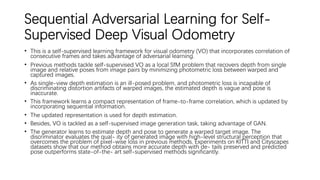 Sequential Adversarial Learning for Self-
Supervised Deep Visual Odometry
• This is a self-supervised learning framework for visual odometry (VO) that incorporates correlation of
consecutive frames and takes advantage of adversarial learning.
• Previous methods tackle self-supervised VO as a local SfM problem that recovers depth from single
image and relative poses from image pairs by minimizing photometric loss between warped and
captured images.
• As single-view depth estimation is an ill-posed problem, and photometric loss is incapable of
discriminating distortion artifacts of warped images, the estimated depth is vague and pose is
inaccurate.
• This framework learns a compact representation of frame-to-frame correlation, which is updated by
incorporating sequential information.
• The updated representation is used for depth estimation.
• Besides, VO is tackled as a self-supervised image generation task, taking advantage of GAN.
• The generator learns to estimate depth and pose to generate a warped target image. The
discriminator evaluates the qual- ity of generated image with high-level structural perception that
overcomes the problem of pixel-wise loss in previous methods. Experiments on KITTI and Cityscapes
datasets show that our method obtains more accurate depth with de- tails preserved and predicted
pose outperforms state-of-the- art self-supervised methods significantly.
 