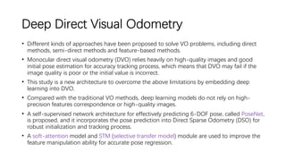 Deep Direct Visual Odometry
• Different kinds of approaches have been proposed to solve VO problems, including direct
methods, semi-direct methods and feature-based methods.
• Monocular direct visual odometry (DVO) relies heavily on high-quality images and good
initial pose estimation for accuracy tracking process, which means that DVO may fail if the
image quality is poor or the initial value is incorrect.
• This study is a new architecture to overcome the above limitations by embedding deep
learning into DVO.
• Compared with the traditional VO methods, deep learning models do not rely on high-
precision features correspondence or high-quality images.
• A self-supervised network architecture for effectively predicting 6-DOF pose, called PoseNet,
is proposed, and it incorporates the pose prediction into Direct Sparse Odometry (DSO) for
robust initialization and tracking process.
• A soft-attention model and STM (selective transfer model) module are used to improve the
feature manipulation ability for accurate pose regression.
 