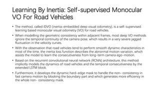 Learning By Inertia: Self-supervised Monocular
VO For Road Vehicles
• The method, called iDVO (inertia-embedded deep visual odometry), is a self-supervised
learning based monocular visual odometry (VO) for road vehicles.
• When modelling the geometric consistency within adjacent frames, most deep VO methods
ignore the temporal continuity of the camera pose, which results in a very severe jagged
fluctuation in the velocity curves.
• With the observation that road vehicles tend to perform smooth dynamic characteristics in
most of the time, the inertia loss function describes the abnormal motion variation, which
assists the model to learn the consecutiveness from long-term camera ego-motion.
• Based on the recurrent convolutional neural network (RCNN) architecture, this method
implicitly models the dynamics of road vehicles and the temporal consecutiveness by the
extended LSTM block.
• Furthermore, it develops the dynamic hard-edge mask to handle the non- consistency in
fast camera motion by blocking the boundary part and which generates more efficiency in
the whole non- consistency mask.
 