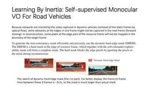 Learning By Inertia: Self-supervised Monocular
VO For Road Vehicles
The sketch of dynamic hard-edge mask (the red part). For better display, the frame-to-frame
time between these 3 frames is ∼0.5s, so the mask is much larger than actual mask.
Because networks are trained by the video captured in dynamic vehicles (removal of the static frames by
optical flow), some obstacles at the edges in one frame might not be captured in the next frame (forward
moving). In reconstruction, some pixels at the edge part of the resource frame will not be mapped in the
boundary of the target frame.
To generate the non-consistency mask efficiently and precisely, use the dynamic hard-edge mask (DHEM).
The DHEM is a hard mask in the edge of resource frame, which together with the soft estimated explain-
ability mask will form a complete mask. The hard mask blocks the edge pixels by ignoring the pixels in
the mask during reconstruction.
 