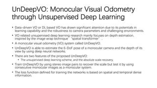 UnDeepVO: Monocular Visual Odometry
through Unsupervised Deep Learning
• Data-driven VO or DL based VO has drawn significant attention due to its potentials in
learning capability and the robustness to camera parameters and challenging environments.
• VO related unsupervised deep learning research mainly focuses on depth estimation,
inspired by the image wrap technique “spatial transformer”.
• A monocular visual odometry (VO) system called UnDeepVO.
• UnDeepVO is able to estimate the 6-DoF pose of a monocular camera and the depth of its
view by using deep neural networks.
• There are two features of the proposed UnDeepVO:
• The unsupervised deep learning scheme, and the absolute scale recovery.
• Train UnDeepVO by using stereo image pairs to recover the scale but test it by using
consecutive monocular images as a monocular system.
• The loss function defined for training the networks is based on spatial and temporal dense
information.
 