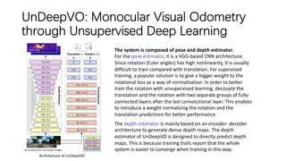 UnDeepVO: Monocular Visual Odometry
through Unsupervised Deep Learning
Architecture of UnDeepVO
The system is composed of pose and depth estimator.
For the pose estimator, it is a VGG-based CNN architecture.
Since rotation (Euler angles) has high nonlinearity, it is usually
difficult to train compared with translation. For supervised
training, a popular solution is to give a bigger weight to the
rotational loss as a way of normalization. In order to better
train the rotation with unsupervised learning, decouple the
translation and the rotation with two separate groups of fully-
connected layers after the last convolutional layer. This enables
to introduce a weight normalizing the rotation and the
translation predictions for better performance.
The depth estimator is mainly based on an encoder- decoder
architecture to generate dense depth maps. The depth
estimator of UnDeepVO is designed to directly predict depth
maps. This is because training trails report that the whole
system is easier to converge when training in this way.
 