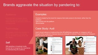 Brands aggravate the situation by pandering to:
Audience
Aiming for likes or shares, brands
undertake awkward (and ultimately
failed) attempts at relevance where it is
not appropriate.
Technology
Technology or technique are seen as
an end, not a means. Brands also
recycle old ideas coming off as "me
too" players.
Self
Still operating in broadcast mode,
brands fail to recognize the importance
of understanding the audience.
Examples:
• Content created by the brand for reasons that make sense to the brand, rather than the
audience
• Idea forced onto the platform
• Brand banter
Case Study: Audi
Audi’s forced attempt at implementing their #PaidMyDues campaign on Instagram with no
thought of the audience’s interests faced an onslaught of criticism. Fans insisted the Instagram
feed go back to car images.
 