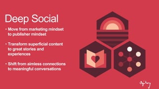 Deep Social
• Move from marketing mindset
to publisher mindset
• Transform superficial content
to great stories and
experiences
• Shift from aimless connections
to meaningful conversations
 
