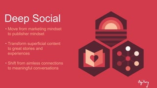 Deep Social
• Move from marketing mindset
to publisher mindset
• Transform superficial content
to great stories and
experiences
• Shift from aimless connections
to meaningful conversations
 