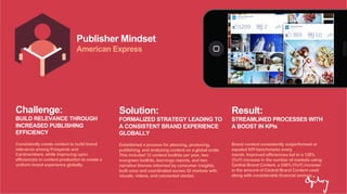 Publisher Mindset
American Express
Challenge:
BUILD RELEVANCE THROUGH
INCREASED PUBLISHING
EFFICIENCY
Consistently create content to build brand
relevance among Prospects and
Cardmembers, while improving upon
efficiencies in content production to create a
uniform brand experience globally.
Solution:
FORMALIZED STRATEGY LEADING TO
A CONSISTENT BRAND EXPERIENCE
GLOBALLY
Established a process for planning, producing,
publishing, and analyzing content on a global scale.
This included 12 content toolkits per year, two
evergreen toolkits, learnings reports, and two
narrative themes informed by consumer insights,
built once and coordinated across 52 markets with
visuals, videos, and connected stories.
Result:
STREAMLINED PROCESSES WITH
A BOOST IN KPIs
Brand content consistently outperformed or
equaled KPI benchmarks every
month. Improved efficiencies led to a 128%
(YoY) increase in the number of markets using
Central Brand Content, a 246% (YoY) increase
in the amount of Central Brand Content used
along with considerable financial savings.
 