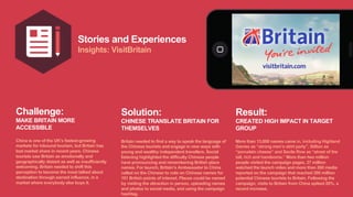 Stories and Experiences
Insights: VisitBritain
Challenge:
MAKE BRITAIN MORE
ACCESSIBLE
China is one of the UK’s fastest-growing
markets for inbound tourism, but Britain has
lost market share in recent years. Chinese
tourists saw Britain as emotionally and
geographically distant as well as insufficiently
welcoming. Britain needed to shift this
perception to become the most talked about
destination through earned influence, in a
market where everybody else buys it.
Solution:
CHINESE TRANSLATE BRITAIN FOR
THEMSELVES
Britain needed to find a way to speak the language of
the Chinese tourists and engage in new ways with
young and wealthy independent travellers. Social
listening highlighted the difficulty Chinese people
have pronouncing and remembering British place
names. For launch, Britain’s Ambassador to China
called on the Chinese to vote on Chinese names for
101 British points of interest. Places could be named
by visiting the attraction in person, uploading names
and photos to social media, and using the campaign
hashtag.
Result:
CREATED HIGH IMPACT IN TARGET
GROUP
More than 13,000 names came in, including Highland
Games as “strong men’s skirt party”, Stilton as
“porcelain cheese” and Savile Row as “street of the
tall, rich and handsome.” More than two million
people visited the campaign pages, 27 million
watched the launch video and more than 260 media
reported on the campaign that reached 300 million
potential Chinese tourists to Britain. Following the
campaign, visits to Britain from China spiked 20%, a
record increase.
 