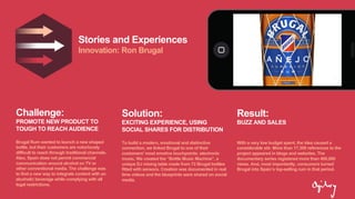 Stories and Experiences
Innovation: Ron Brugal
Challenge:
PROMOTE NEW PRODUCT TO
TOUGH TO REACH AUDIENCE
Brugal Rum wanted to launch a new shaped
bottle, but their customers are notoriously
difficult to reach through traditional channels.
Also, Spain does not permit commercial
communication around alcohol on TV or
other conventional media. The challenge was
to find a new way to integrate content with an
alcoholic beverage while complying with all
legal restrictions.
Solution:
EXCITING EXPERIENCE, USING
SOCIAL SHARES FOR DISTRIBUTION
To build a modern, emotional and distinctive
connection, we linked Brugal to one of their
customers' most emotive touchpoints: electronic
music. We created the “Bottle Music Machine”, a
unique DJ mixing table made from 72 Brugal bottles
fitted with sensors. Creation was documented in real
time videos and the blueprints were shared on social
media.
Result:
BUZZ AND SALES
With a very low budget spent, the idea caused a
considerable stir. More than 17,300 references to the
project appeared in blogs and websites. The
documentary series registered more than 400,000
views. And, most importantly, consumers turned
Brugal into Spain’s top-selling rum in that period.
 