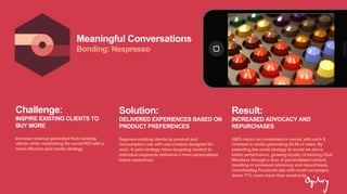 Meaningful Conversations
Bonding: Nespresso
Challenge:
INSPIRE EXISTING CLIENTS TO
BUY MORE
Increase revenue generated from existing
clients while maximizing the social ROI with a
more effective paid media strategy.
Solution:
DELIVERED EXPERIENCES BASED ON
PRODUCT PREFERENCES
Segment existing clients by product and
consumption rate with one creative designed for
each. A paid strategy micro-targeting content to
individual segments delivered a more personalized
brand experience.
Result:
INCREASED ADVOCACY AND
REPURCHASES
386% return on investment in social, with each $
invested in media generating $4.89 of sales. By
extending the email strategy to social we drove
better performance, growing loyalty of existing Club
Members through a flow of personalized content,
resulting in increased advocacy and repurchases.
Coordinating Facebook ads with email campaigns
drove 77% more reach than email-only.
 