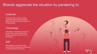 Brands aggravate the situation by pandering to:
Audience
Aiming for likes or shares, brands
undertake awkward (and ultimately
failed) attempts at relevance where it is
not appropriate.
Technology
Technology or technique are seen as
an end, not a means. Brands also
recycle old ideas coming off as "me
too" players.
Self
Still operating in broadcast mode,
brands fail to recognize the importance
of understanding the audience.
 