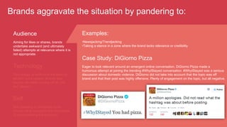 Brands aggravate the situation by pandering to:
Audience
Aiming for likes or shares, brands
undertake awkward (and ultimately
failed) attempts at relevance where it is
not appropriate.
Technology
Technology or technique are seen as
an end, not a means. Brands also
recycle old ideas coming off as "me
too" players.
Examples:
• Newsjacking/Trendjacking
• Taking a stance in a zone where the brand lacks relevance or credibility
Case Study: DiGiorno Pizza
Eager to look relevant around an emergent online conversation, DiGiorno Pizza made a
humorous attempt at joining the trending #WhyIStayed conversation. #WhyIStayed was a serious
discussion about domestic violence. DiGiorno did not take into account that the topic was off
brand and that their post was highly offensive. Plenty of engagement on the topic, but all negative.
Self
Still operating in broadcast mode,
brands fail to recognize the importance
of understanding the audience.
 