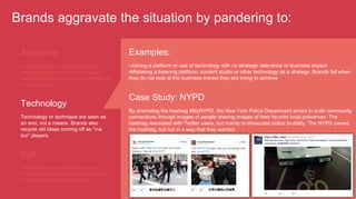 Examples:
• Joining a platform or use of technology with no strategic relevance or business impact
• Mistaking a listening platform, content studio or other technology as a strategy. Brands fail when
they do not look at the business impact they are trying to achieve
Case Study: NYPD
By promoting the hashtag #MyNYPD, the New York Police Department aimed to build community
connections through images of people sharing images of their favorite local policeman. The
hashtag resonated with Twitter users, but mainly to showcase police brutality. The NYPD owned
the hashtag, but not in a way that they wanted.
Brands aggravate the situation by pandering to:
Audience
Aiming for likes or shares, brands
undertake awkward (and ultimately
failed) attempts at relevance where it is
not appropriate.
Technology
Technology or technique are seen as
an end, not a means. Brands also
recycle old ideas coming off as "me
too" players.
Self
Still operating in broadcast mode,
brands fail to recognize the importance
of understanding the audience.
 