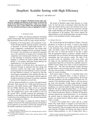 SORT BENCHMARK 2014 1 
DeepSort: Scalable Sorting with High Efficiency 
Zheng Li1 and Juhan Lee2 
Abstract—We have designed a distributed sorting engine opti-mized 
for scalability and efficiency. In this report, we present the 
results for the following sort benchmarks: 1) Indy Gray Sort and 
Daytona Gray Sort; 2) Indy Minute Sort and Daytona Minute 
Sort. The submitted benchmark results are highlighted in Table I. 
I. INTRODUCTION 
DeepSort is a salable and efficiency-optimized distributed 
general sorting engine. We engineered the software design for 
high performance based on the two major design decisions: 
 Parallelism at all sorting phases and components is max-imized 
through properly exposing program concurrency 
to thousands of user-level light-weight threads. As a 
result, computation, communication, and storage tasks 
could be highly overlapped with low switching overhead. 
For instance, since hard drives are optimal for sequential 
access, the concurrency of storage access is limited while 
computation and communication threads are overlapped 
to take advantage of remaining resources. We use Go 
language to orchestra the massive parallel light-weight 
threads, i.e. Go routines. Individual sorting functions are 
implemented in C for high performance. 
 Data movements in both hard drives and memories are 
minimized through an optimized data flow design that 
maximizes memory and cache usage. Specifically, we 
avoid using disks for data buffering as much as possible. 
For data buffered in memory, we separate key data that 
need frequent manipulation from payload data that are 
mostly still. In this way, performance could be improved 
through minimal data movements for payloads and proper 
caching on the frequently accessed keys. 
We have deployed DeepSort in a cluster with approximately 
400 nodes. Each node has two 2.1GHz Intel Xeon hexa-core 
processors with 64GB memory, eight 7200rpm hard drives, 
and one 10Gbps Ethernet port. These servers are connected 
in a fat-tree network with 1.28:1 TOR to spine subscription 
ratio. We equipped these servers with CentOS 6.4 and ext4 
file systems. We’ve carefully measured the performance of 
DeepSort on this platform based on Sort Benchmark FAQ [1] 
for both Gray Sort and Minute Sort. The submitted benchmark 
results are highlighted in Table I. 
In this rest of the report, we explain the software design of 
DeepSort in Section II. The underlying hardware and operation 
system platforms are described in Section III, followed by the 
the detailed experiment measurements in Section IV. 
Contact: zheng.l@samsung.com 
1. Research Engineer, Cloud Research Lab, Samsung Research America 
Silicon Valley, San Jose, CA U.S. 
2. Vice President, Intelligence Solution Team, Samsung Software RD 
Center, Korea 
II. DESIGN OF DEEPSORT 
The design of DeepSort targets high efficiency at a large 
scale. To reach this goal, we designed a fluent data flow that 
shares the limited memory space and minimizes data move-ment. 
We also express data processing concurrency through 
light weight threading and optimize parallelism at all stages 
and components of the program. This section explains the 
implementation of such design philosophy and specific design 
choices in the distributed external sorting program. 
A. Design Overview 
The overall design has been depicted in Figure 1 from the 
perspective of records to be sorted. A record is first fetched 
from the source disk to the memory, sorted and distributed 
to the destination node, merged with other records based on 
order, and finally written to the destination disk. For cases 
like Gray Sort, in which the amount of the data is larger 
than the aggregated capacity of memory, multiple rounds of 
intermediate sorts are executed. The final round merges spilled 
intermediate data from previous rounds. The input of the 
un-sorted records are distributed evenly across nodes, and 
the output are also distributed based on key partitions. The 
concatenated output files are formed into a globally sorted list. 
RAID-6 erasure coding across nodes is used for replication in 
Daytona sort 1. The data read procedure includes detecting 
possible failures and recovering data from erasure decoding. 
The data write procedure is followed by sending data to other 
nodes for erasure encoding. 
Each process phase in Figure 1 is described below from 
source disks to destination disks. A table of notations is 
presented in Table II for ease of understanding. We leverage 
both data parallelism and task parallelism to exploit the con-currency 
in the distributed sorting. There is only one process 
per node with thousands of light weight threads to handle 
different functionalities concurrently. To illustrate the abundant 
parallelism, we count the number of light weight threads as in 
Table III. The light weight threading library, i.e. Go runtime, 
multiplexes them onto OS threads for high performance. Mem-ory 
is shared among these threads to minimize IO operations 
and thus optimize the overall performance. As we maximize 
the memory usage by sharing the same address space, only 
pointers are passed between different phases except across 
nodes or rounds. 
A record is first fetched from a source disk by a reader 
thread. One reader thread is assigned to each hard drive to 
guarantee the sequential access of disks. Data are fetched from 
disk consecutively. They are divided evenly into R rounds and 
each round has B batches. For Daytona sort, batch is also the 
erasure coding granularity, i.e. size of coding block. Once a 
1Based on email communications with the SortBenchmark committee, such 
replication complies with the competition rules. 
 